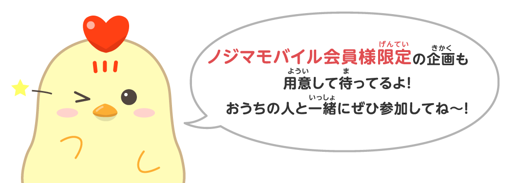 ノジマモバイル会員様限定の企画も用意して待ってるよ！おうちの人と一緒にぜひ参加してね～！